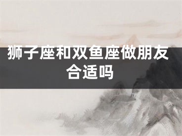 狮子座和双鱼座做朋友合适吗