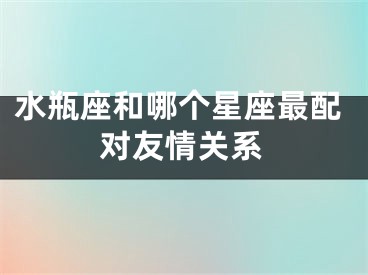 水瓶座和哪个星座最配对友情关系