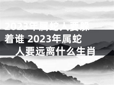 2023年属蛇人要躲着谁 2023年属蛇人要远离什么生肖