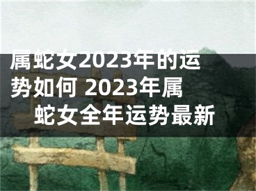 属蛇女2023年的运势如何 2023年属蛇女全年运势最新