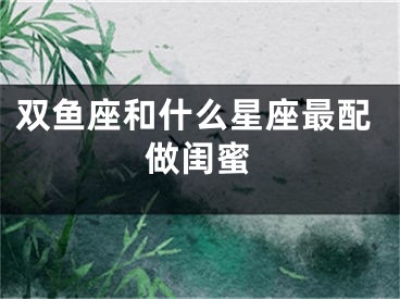 双鱼座和什么星座最配做闺蜜