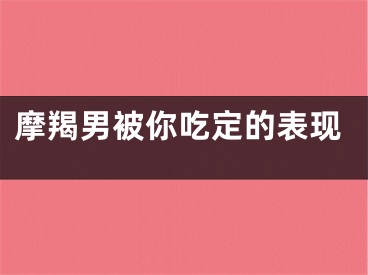 摩羯男被你吃定的表现