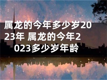 属龙的今年多少岁2023年 属龙的今年2023多少岁年龄