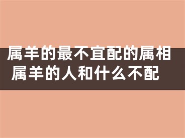 属羊的最不宜配的属相 属羊的人和什么不配