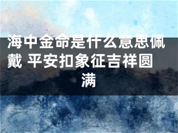 海中金命是什么意思佩戴 平安扣象征吉祥圆满