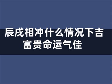 辰戌相冲什么情况下吉 富贵命运气佳