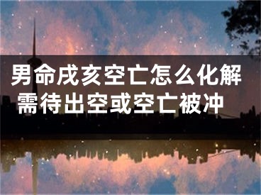 男命戌亥空亡怎么化解 需待出空或空亡被冲