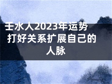 壬水人2023年运势 打好关系扩展自己的人脉