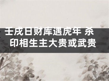 壬戌日财库遇虎年 杀印相生主大贵或武贵